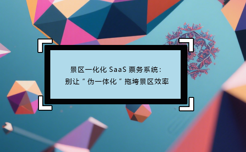 景区一化化SaaS票务系统：别让“伪一体化”拖垮景区效率